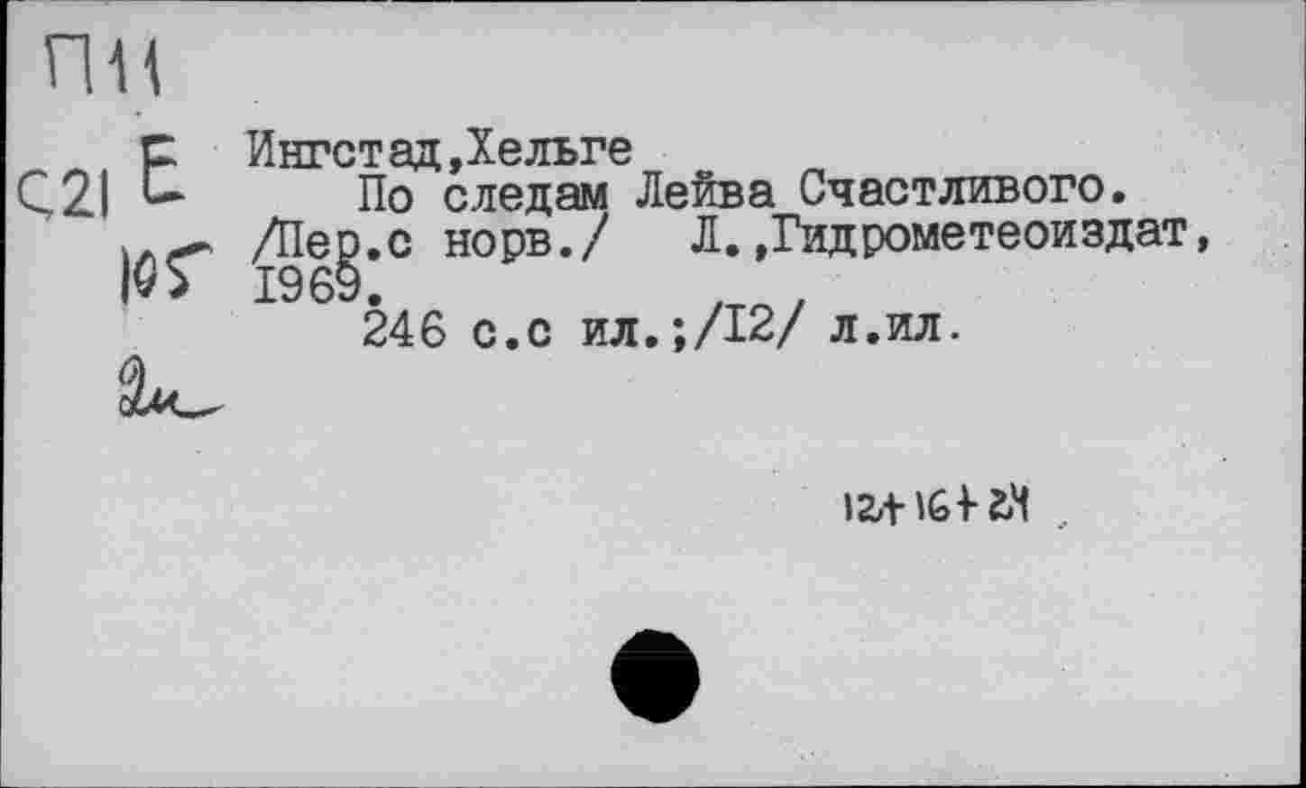 ﻿пн
с Ингстад,Хельге
Ç2I	По следам
І9Г Se
______ Лейва Счастливого.
/Пер.с норв./ Л.»Гидрометеоиздат
1969.	, ,
246 с.с ил.;/12/ л.ил.
>24- Id гм